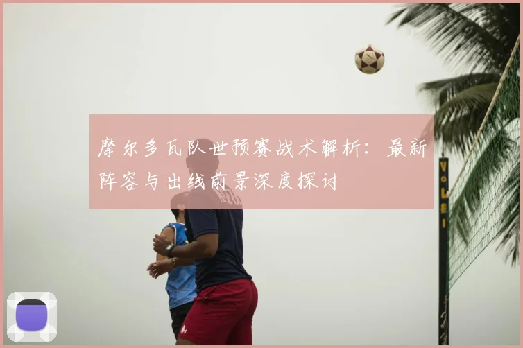 摩尔多瓦队世预赛战术解析：最新阵容与出线前景深度探讨