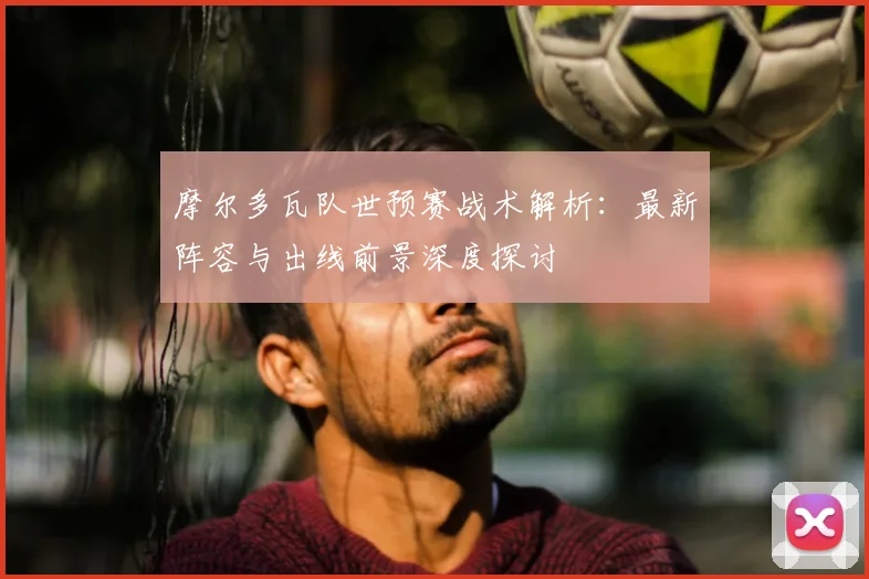 摩尔多瓦队世预赛战术解析：最新阵容与出线前景深度探讨
