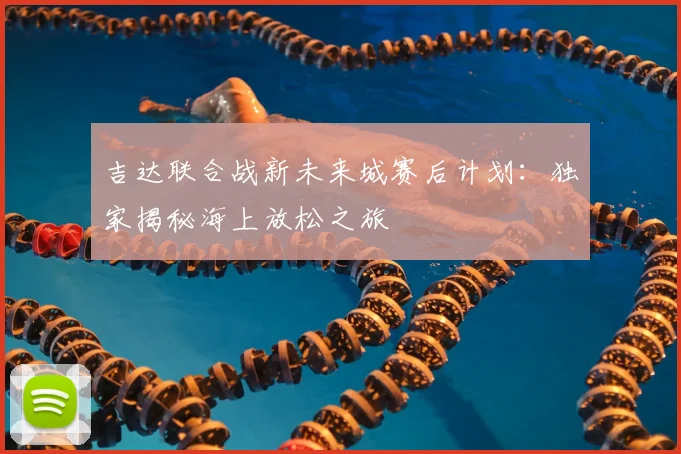 吉达联合战新未来城赛后计划：独家揭秘海上放松之旅