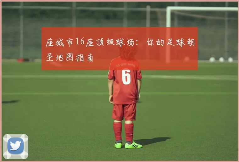座城市16座顶级球场:你的足球朝圣地图指南