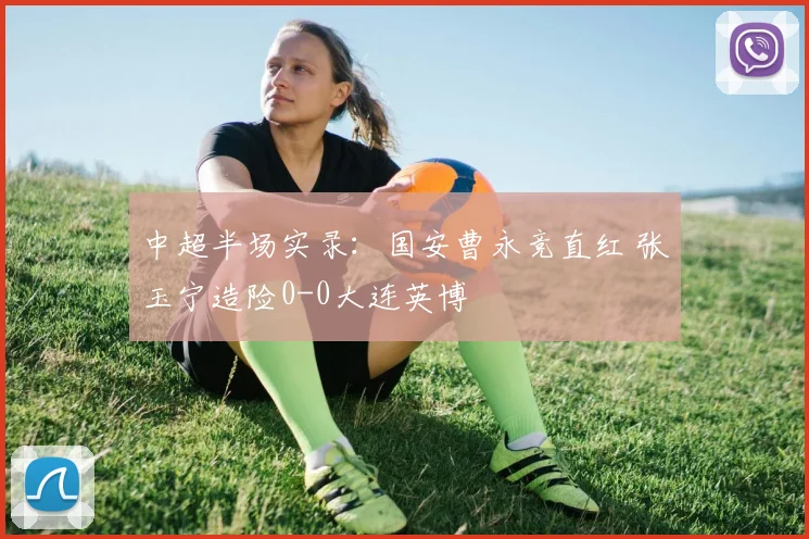 中超半场实录:国安曹永竞直红 张玉宁造险0-0大连英博