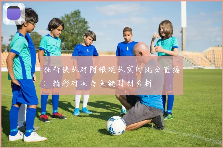 独行侠队对阿根廷队实时比分直播:精彩对决与关键时刻分析