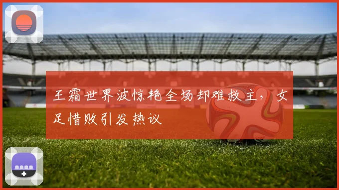 王霜世界波惊艳全场却难救主,女足惜败引发热议