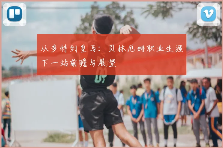从多特到皇马:贝林厄姆职业生涯下一站前瞻与展望